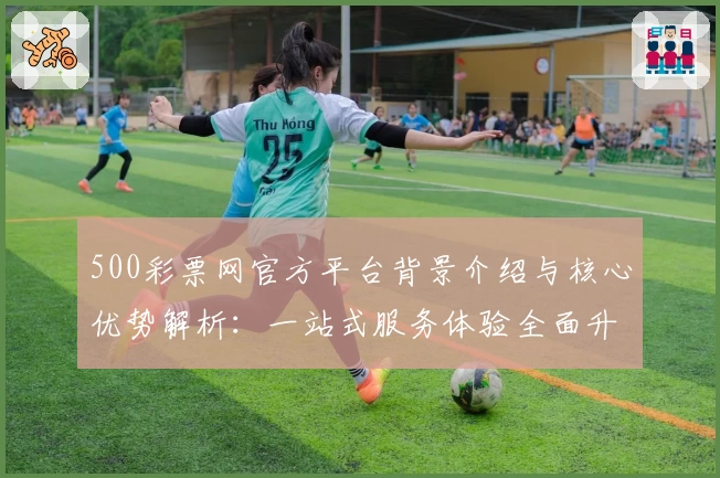 500彩票网官方平台背景介绍与核心优势解析：一站式服务体验全面升级