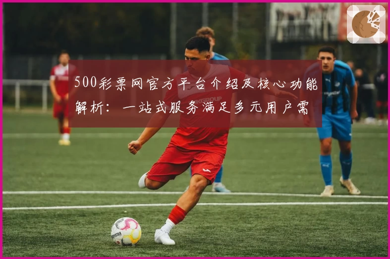 500彩票网官方平台介绍及核心功能解析:一站式服务满足多元用户需求