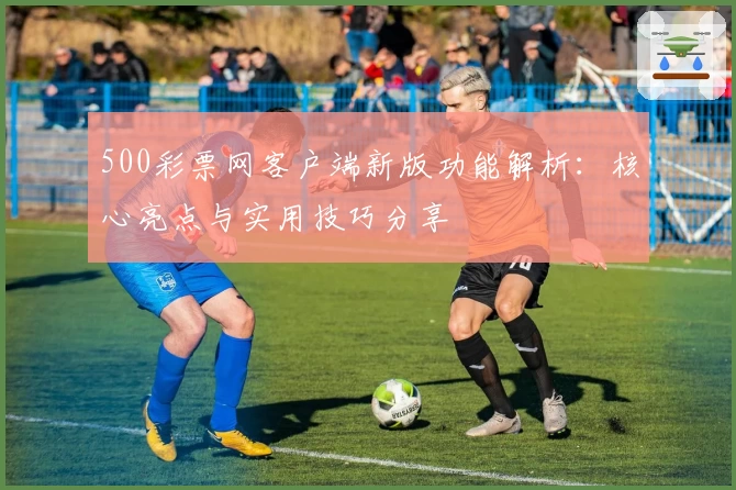 500彩票网客户端新版功能解析：核心亮点与实用技巧分享
