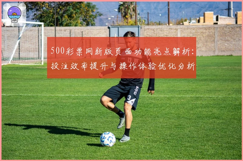 500彩票网新版页面功能亮点解析：投注效率提升与操作体验优化分析