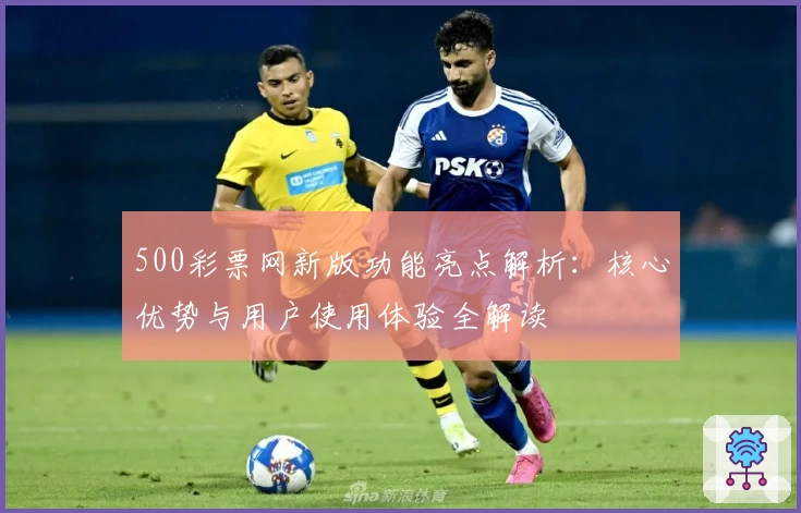 500彩票网新版功能亮点解析：核心优势与用户使用体验全解读