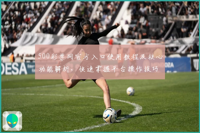500彩票网官方入口使用教程及核心功能解析，快速掌握平台操作技巧