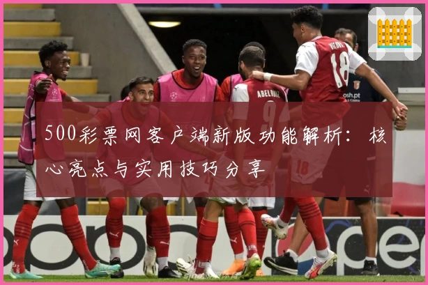 500彩票网客户端新版功能解析：核心亮点与实用技巧分享