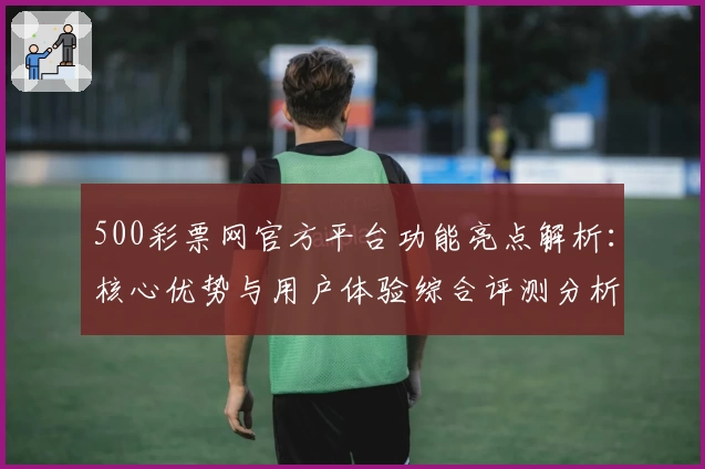 500彩票网官方平台功能亮点解析:核心优势与用户体验综合评测分析