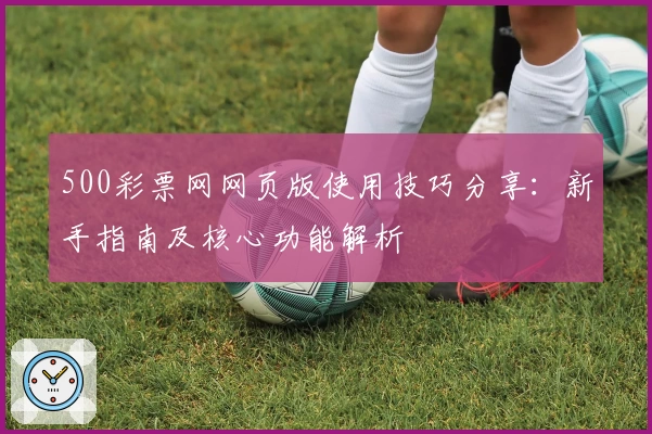 500彩票网网页版使用技巧分享：新手指南及核心功能解析